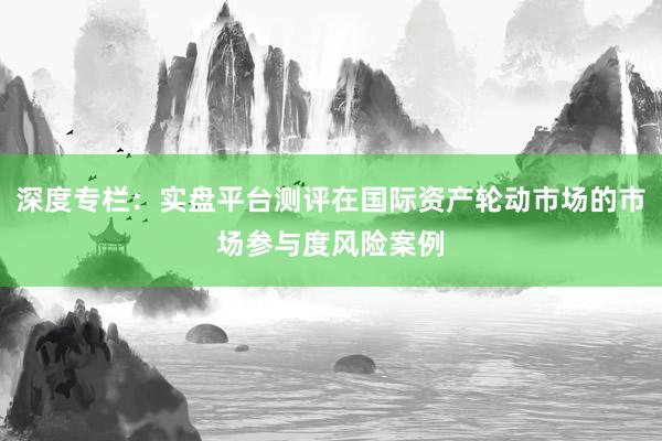 深度专栏：实盘平台测评在国际资产轮动市场的市场参与度风险案例