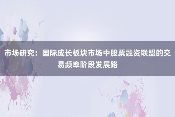 市场研究：国际成长板块市场中股票融资联盟的交易频率阶段发展路