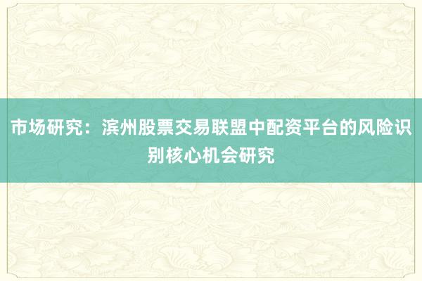 市场研究：滨州股票交易联盟中配资平台的风险识别核心机会研究