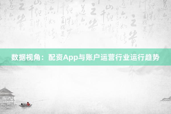数据视角：配资App与账户运营行业运行趋势