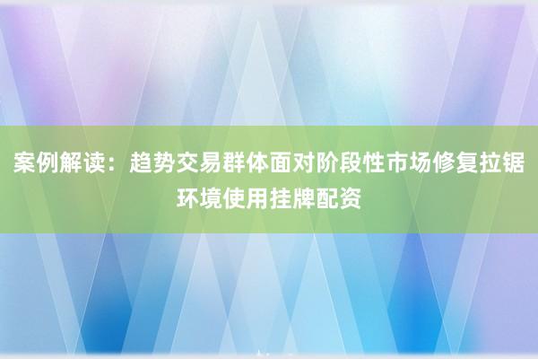 案例解读：趋势交易群体面对阶段性市场修复拉锯环境使用挂牌配资