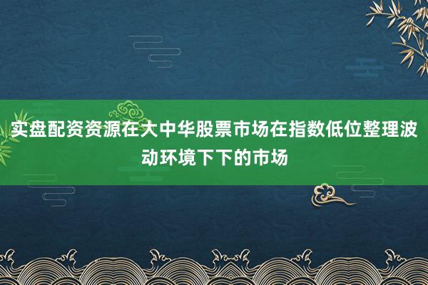 实盘配资资源在大中华股票市场在指数低位整理波动环境下下的市场