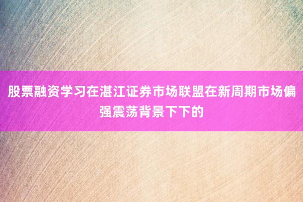 股票融资学习在湛江证券市场联盟在新周期市场偏强震荡背景下下的