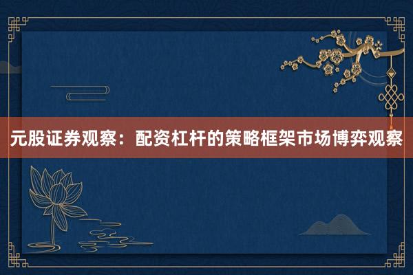 元股证券观察：配资杠杆的策略框架市场博弈观察