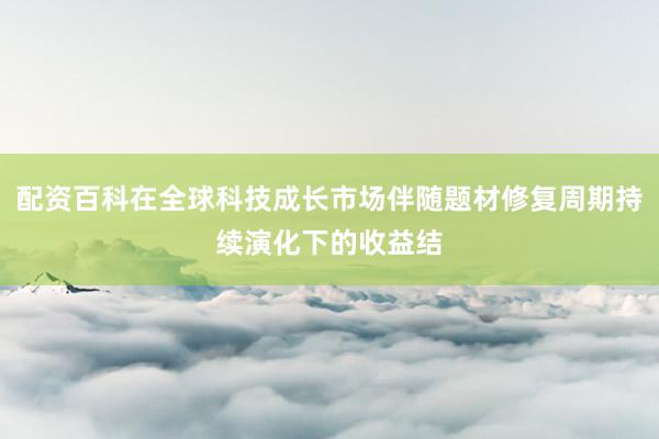 配资百科在全球科技成长市场伴随题材修复周期持续演化下的收益结