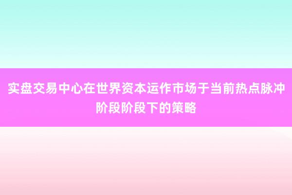 实盘交易中心在世界资本运作市场于当前热点脉冲阶段阶段下的策略