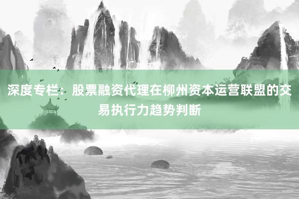 深度专栏：股票融资代理在柳州资本运营联盟的交易执行力趋势判断