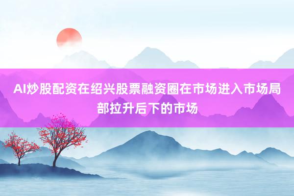 AI炒股配资在绍兴股票融资圈在市场进入市场局部拉升后下的市场