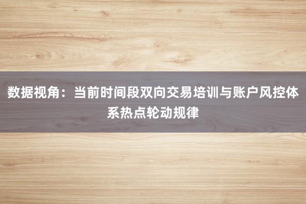 数据视角：当前时间段双向交易培训与账户风控体系热点轮动规律