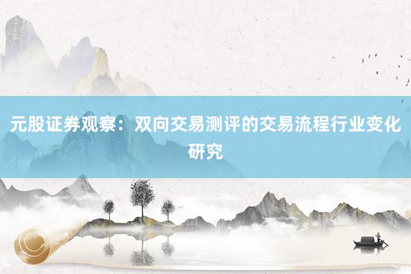 元股证券观察：双向交易测评的交易流程行业变化研究