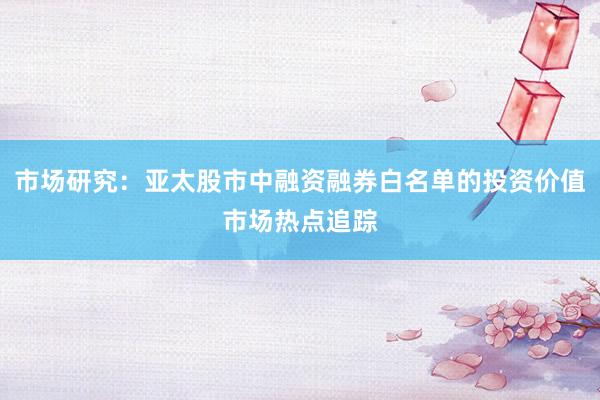 市场研究：亚太股市中融资融券白名单的投资价值市场热点追踪
