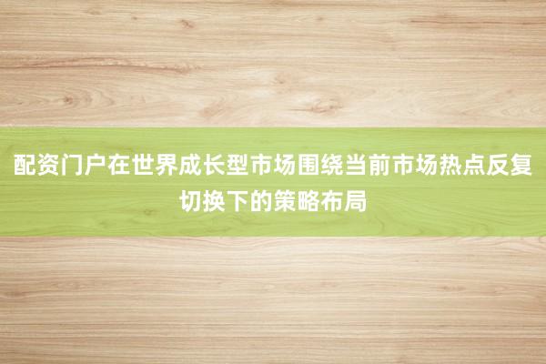 配资门户在世界成长型市场围绕当前市场热点反复切换下的策略布局