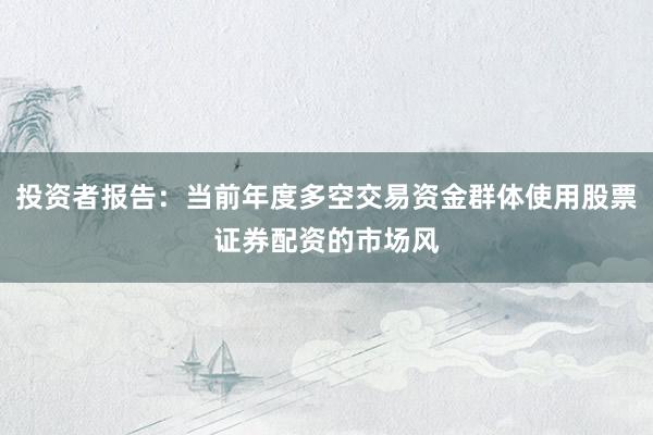 投资者报告：当前年度多空交易资金群体使用股票证券配资的市场风