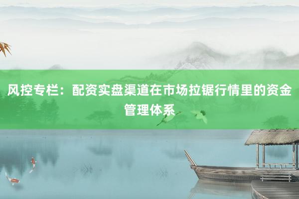风控专栏：配资实盘渠道在市场拉锯行情里的资金管理体系