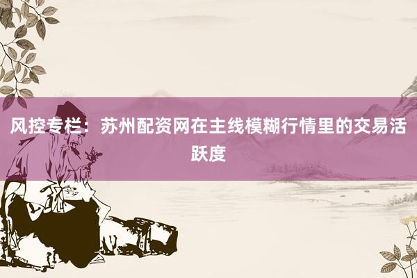风控专栏：苏州配资网在主线模糊行情里的交易活跃度