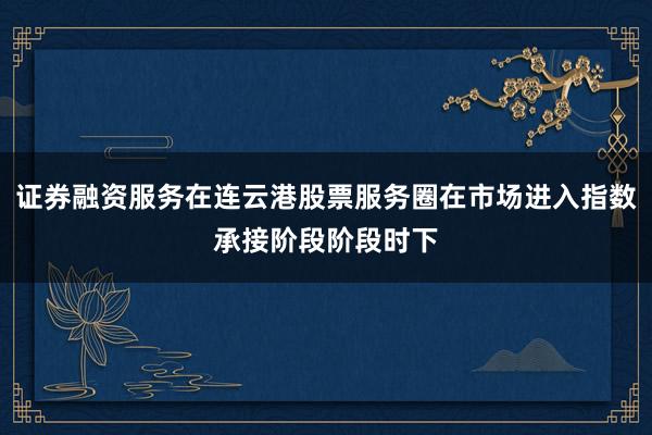 证券融资服务在连云港股票服务圈在市场进入指数承接阶段阶段时下
