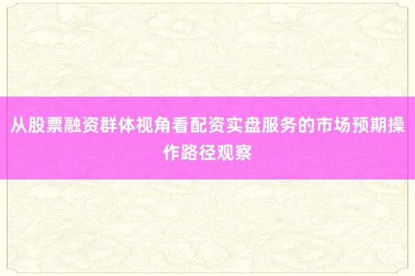 从股票融资群体视角看配资实盘服务的市场预期操作路径观察