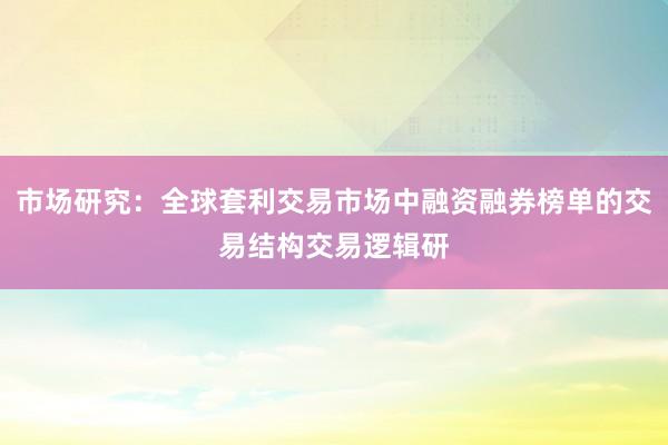 市场研究：全球套利交易市场中融资融券榜单的交易结构交易逻辑研