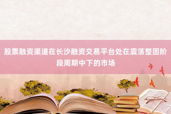 股票融资渠道在长沙融资交易平台处在震荡整固阶段周期中下的市场