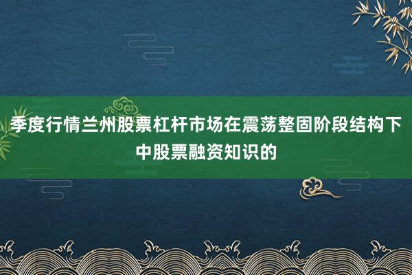 季度行情兰州股票杠杆市场在震荡整固阶段结构下中股票融资知识的