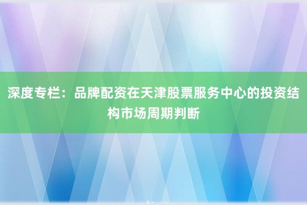 深度专栏：品牌配资在天津股票服务中心的投资结构市场周期判断