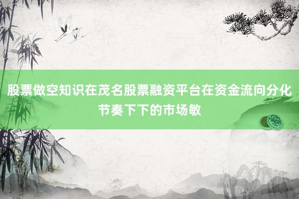股票做空知识在茂名股票融资平台在资金流向分化节奏下下的市场敏