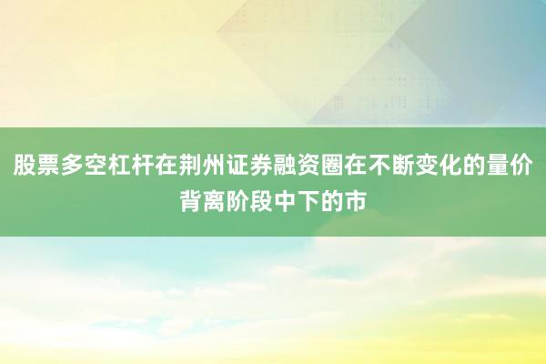 股票多空杠杆在荆州证券融资圈在不断变化的量价背离阶段中下的市