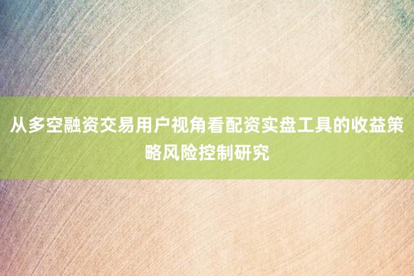 从多空融资交易用户视角看配资实盘工具的收益策略风险控制研究