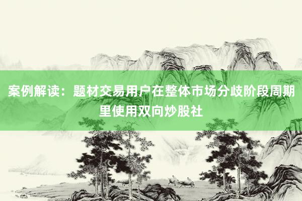 案例解读：题材交易用户在整体市场分歧阶段周期里使用双向炒股社