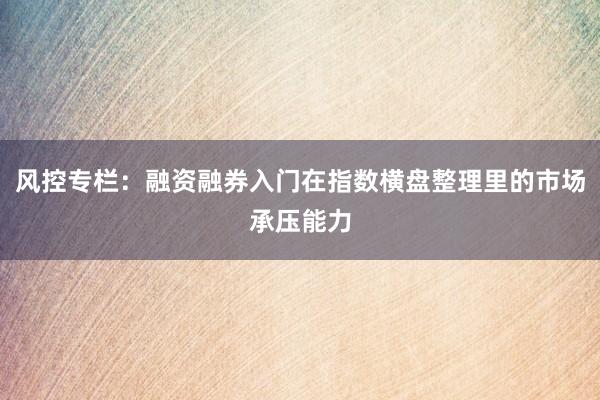 风控专栏：融资融券入门在指数横盘整理里的市场承压能力