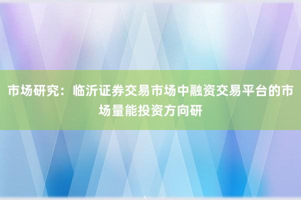 市场研究：临沂证券交易市场中融资交易平台的市场量能投资方向研