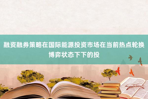 融资融券策略在国际能源投资市场在当前热点轮换博弈状态下下的投