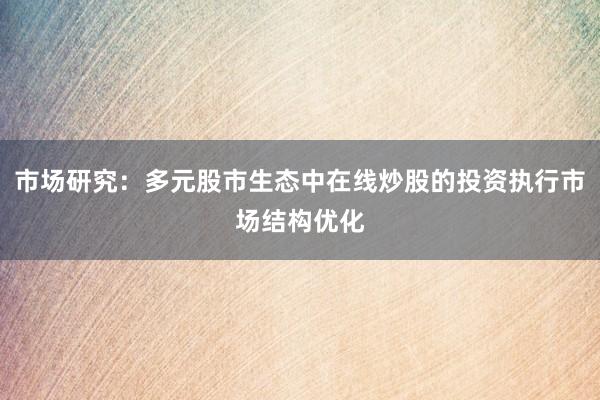 市场研究：多元股市生态中在线炒股的投资执行市场结构优化