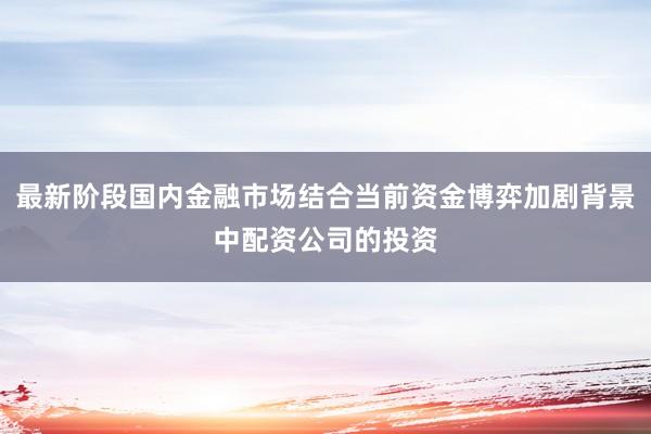 最新阶段国内金融市场结合当前资金博弈加剧背景中配资公司的投资