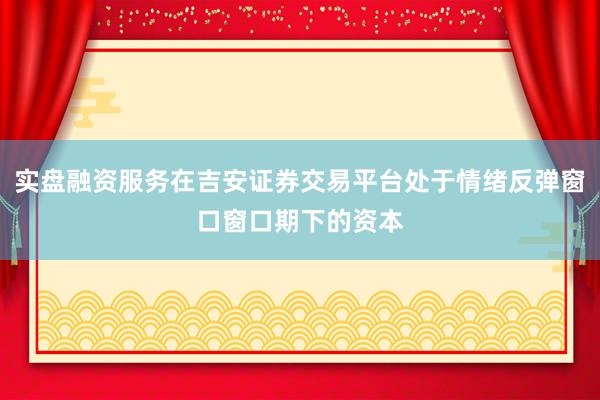 实盘融资服务在吉安证券交易平台处于情绪反弹窗口窗口期下的资本