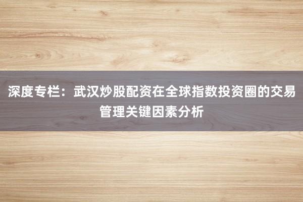 深度专栏：武汉炒股配资在全球指数投资圈的交易管理关键因素分析