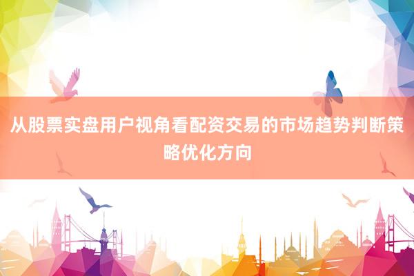 从股票实盘用户视角看配资交易的市场趋势判断策略优化方向