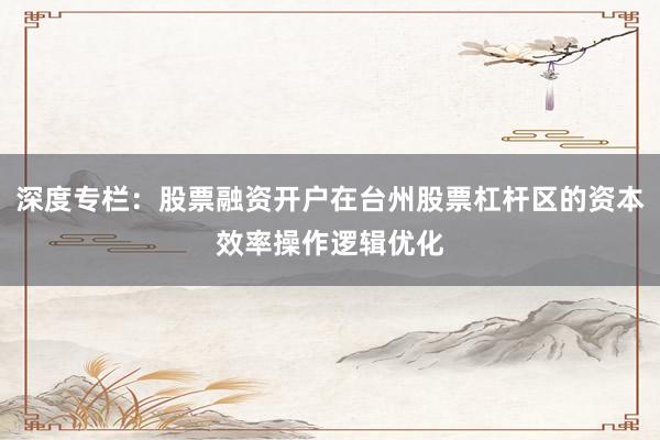 深度专栏：股票融资开户在台州股票杠杆区的资本效率操作逻辑优化