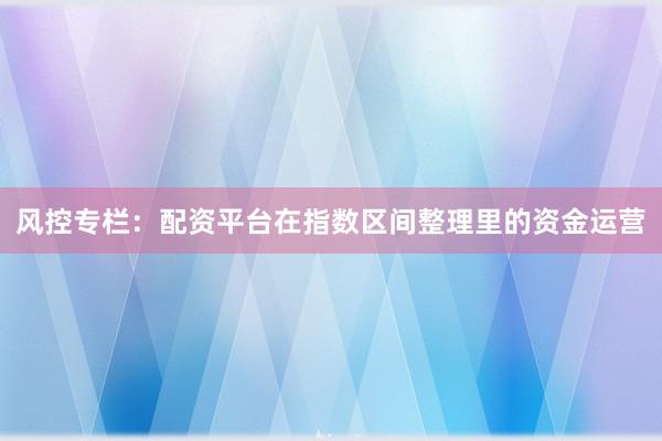 风控专栏：配资平台在指数区间整理里的资金运营