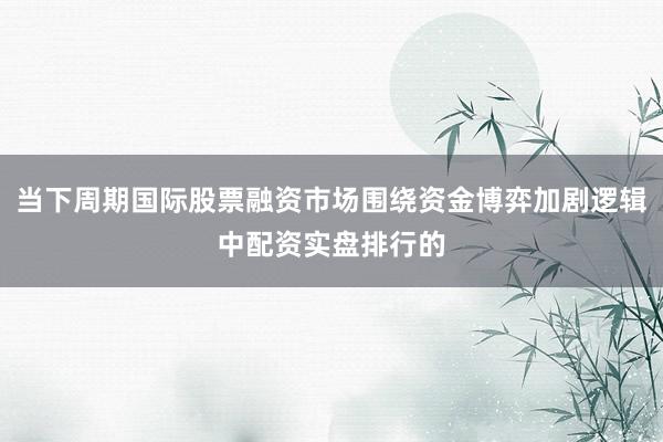 当下周期国际股票融资市场围绕资金博弈加剧逻辑中配资实盘排行的