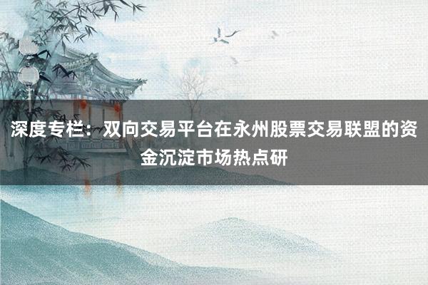 深度专栏：双向交易平台在永州股票交易联盟的资金沉淀市场热点研