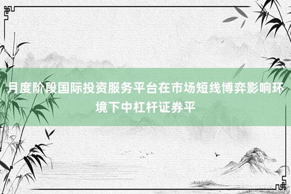 月度阶段国际投资服务平台在市场短线博弈影响环境下中杠杆证券平