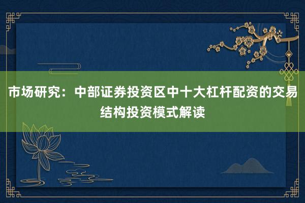 市场研究：中部证券投资区中十大杠杆配资的交易结构投资模式解读