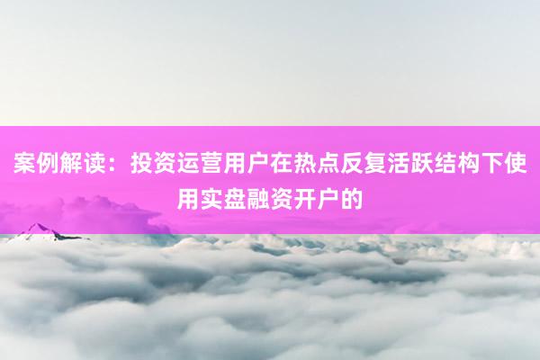 案例解读：投资运营用户在热点反复活跃结构下使用实盘融资开户的
