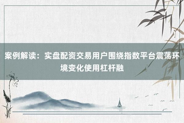 案例解读：实盘配资交易用户围绕指数平台震荡环境变化使用杠杆融