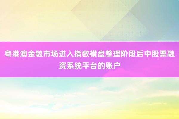 粤港澳金融市场进入指数横盘整理阶段后中股票融资系统平台的账户