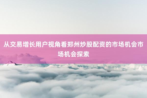 从交易增长用户视角看郑州炒股配资的市场机会市场机会探索