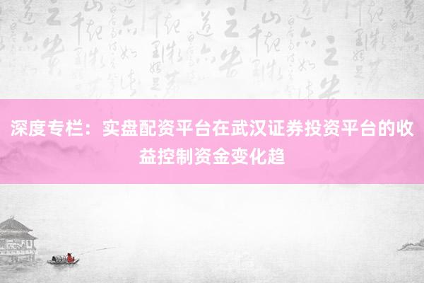 深度专栏：实盘配资平台在武汉证券投资平台的收益控制资金变化趋