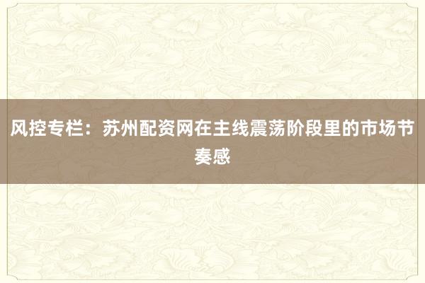 风控专栏：苏州配资网在主线震荡阶段里的市场节奏感