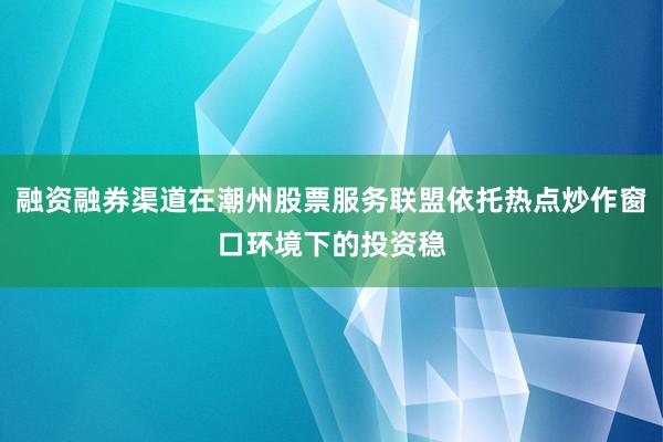 融资融券渠道在潮州股票服务联盟依托热点炒作窗口环境下的投资稳